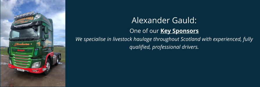 Alexander Gauld: One of our Key Sponsors We specialise in livestock haulage throughout Scotland with experienced, fully qualified, professional drivers.