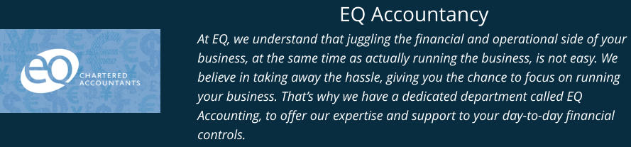 EQ Accountancy At EQ, we understand that juggling the financial and operational side of your business, at the same time as actually running the business, is not easy. We believe in taking away the hassle, giving you the chance to focus on running your business. That’s why we have a dedicated department called EQ Accounting, to offer our expertise and support to your day-to-day financial controls.