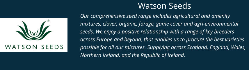 Watson Seeds Our comprehensive seed range includes agricultural and amenity mixtures, clover, organic, forage, game cover and agri-environmental seeds. We enjoy a positive relationship with a range of key breeders across Europe and beyond, that enables us to procure the best varieties possible for all our mixtures. Supplying across Scotland, England, Wales, Northern Ireland, and the Republic of Ireland.