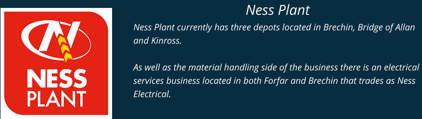 Ness Plant Ness Plant currently has three depots located in Brechin, Bridge of Allan and Kinross.  As well as the material handling side of the business there is an electrical services business located in both Forfar and Brechin that trades as Ness Electrical.