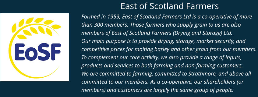 East of Scotland Farmers Formed in 1959, East of Scotland Farmers Ltd is a co-operative of more than 300 members. Those farmers who supply grain to us are also members of East of Scotland Farmers (Drying and Storage) Ltd. Our main purpose is to provide drying, storage, market security, and competitive prices for malting barley and other grain from our members. To complement our core activity, we also provide a range of inputs, products and services to both farming and non-farming customers. We are committed to farming, committed to Strathmore, and above all committed to our members. As a co-operative, our shareholders (or members) and customers are largely the same group of people.