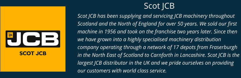Scot JCB Scot JCB has been supplying and servicing JCB machinery throughout Scotland and the North of England for over 50 years. We sold our first machine in 1956 and took on the franchise two years later. Since then we have grown into a highly specialised machinery distribution company operating through a network of 17 depots from Fraserburgh in the North East of Scotland to Carnforth in Lancashire. Scot JCB is the largest JCB distributor in the UK and we pride ourselves on providing our customers with world class service.
