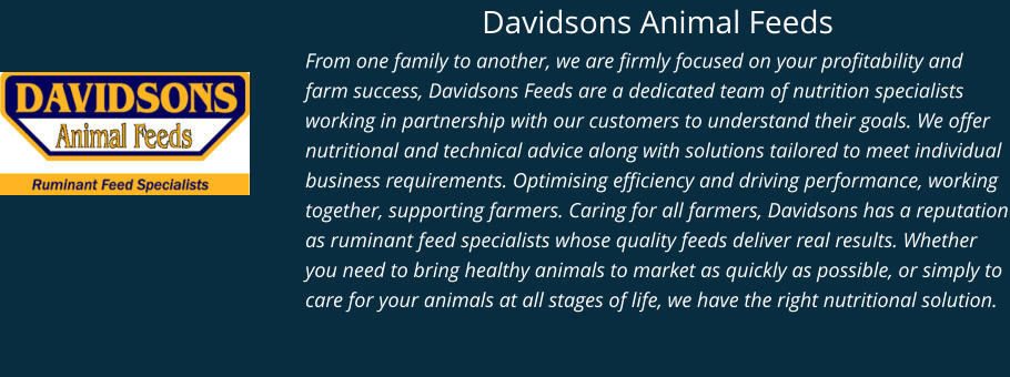 Davidsons Animal Feeds From one family to another, we are firmly focused on your profitability and farm success, Davidsons Feeds are a dedicated team of nutrition specialists working in partnership with our customers to understand their goals. We offer nutritional and technical advice along with solutions tailored to meet individual business requirements. Optimising efficiency and driving performance, working together, supporting farmers. Caring for all farmers, Davidsons has a reputation as ruminant feed specialists whose quality feeds deliver real results. Whether you need to bring healthy animals to market as quickly as possible, or simply to care for your animals at all stages of life, we have the right nutritional solution.