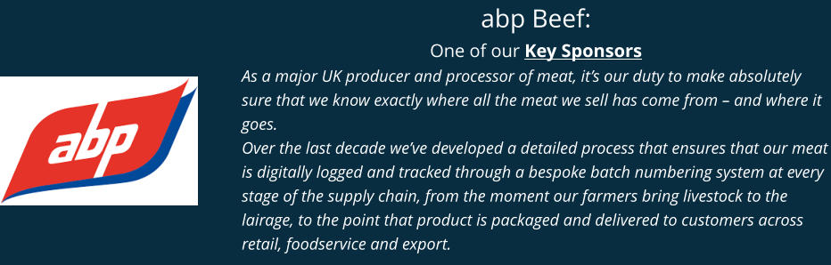 abp Beef: One of our Key Sponsors As a major UK producer and processor of meat, it’s our duty to make absolutely sure that we know exactly where all the meat we sell has come from – and where it goes. Over the last decade we’ve developed a detailed process that ensures that our meat is digitally logged and tracked through a bespoke batch numbering system at every stage of the supply chain, from the moment our farmers bring livestock to the lairage, to the point that product is packaged and delivered to customers across retail, foodservice and export.