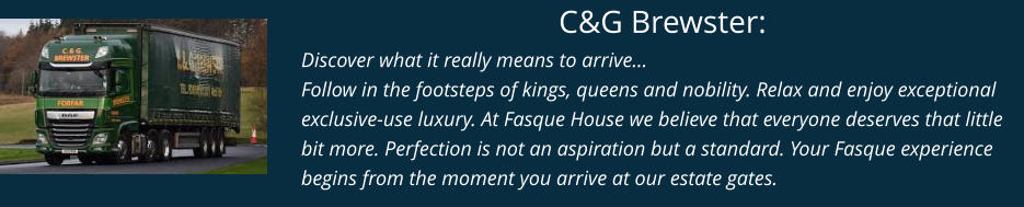 C&G Brewster: Discover what it really means to arrive… Follow in the footsteps of kings, queens and nobility. Relax and enjoy exceptional exclusive-use luxury. At Fasque House we believe that everyone deserves that little bit more. Perfection is not an aspiration but a standard. Your Fasque experience begins from the moment you arrive at our estate gates.