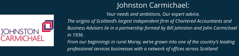 Johnston Carmichael: Your needs and ambitions, Our expert advice. The origins of Scotland’s largest independent firm of Chartered Accountants and Business Advisers lie in a partnership formed by Bill Johnston and John Carmichael in 1936. From our beginnings in rural Moray, we’ve grown into one of the country’s leading professional services businesses with a network of offices across Scotland