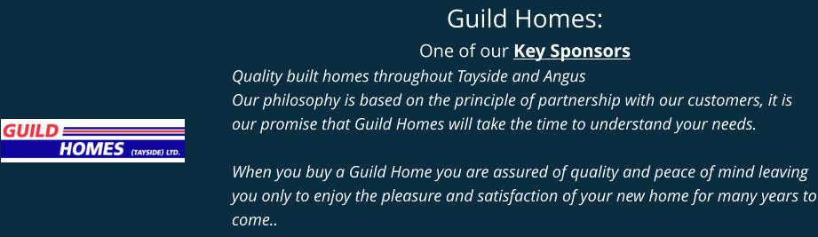 Guild Homes: One of our Key Sponsors Quality built homes throughout Tayside and Angus Our philosophy is based on the principle of partnership with our customers, it is our promise that Guild Homes will take the time to understand your needs.  When you buy a Guild Home you are assured of quality and peace of mind leaving you only to enjoy the pleasure and satisfaction of your new home for many years to come..