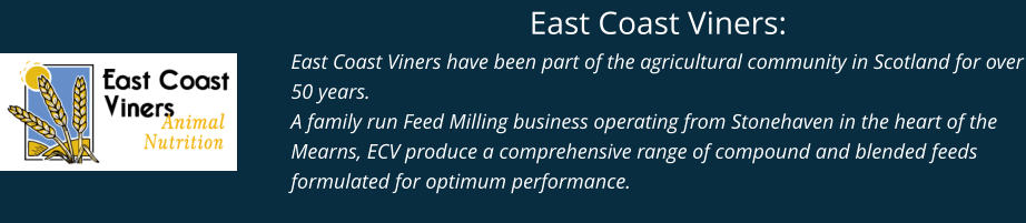 East Coast Viners: East Coast Viners have been part of the agricultural community in Scotland for over 50 years. A family run Feed Milling business operating from Stonehaven in the heart of the Mearns, ECV produce a comprehensive range of compound and blended feeds formulated for optimum performance.