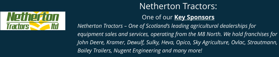 Netherton Tractors: One of our Key Sponsors Netherton Tractors – One of Scotland’s leading agricultural dealerships for equipment sales and services, operating from the M8 North. We hold franchises for John Deere, Kramer, Dewulf, Sulky, Heva, Opico, Sky Agriculture, Ovlac, Strautmann, Bailey Trailers, Nugent Engineering and many more!