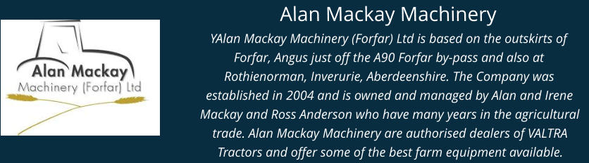 Alan Mackay Machinery YAlan Mackay Machinery (Forfar) Ltd is based on the outskirts of Forfar, Angus just off the A90 Forfar by-pass and also at Rothienorman, Inverurie, Aberdeenshire. The Company was established in 2004 and is owned and managed by Alan and Irene Mackay and Ross Anderson who have many years in the agricultural trade. Alan Mackay Machinery are authorised dealers of VALTRA Tractors and offer some of the best farm equipment available.