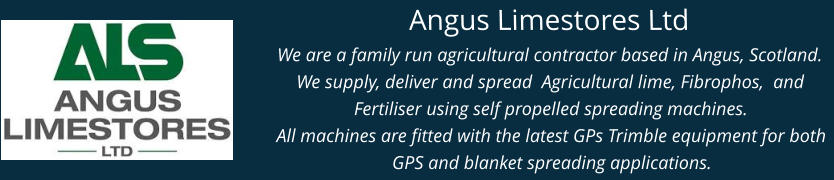 Angus Limestores Ltd We are a family run agricultural contractor based in Angus, Scotland. We supply, deliver and spread  Agricultural lime, Fibrophos,  and Fertiliser using self propelled spreading machines. All machines are fitted with the latest GPs Trimble equipment for both GPS and blanket spreading applications.