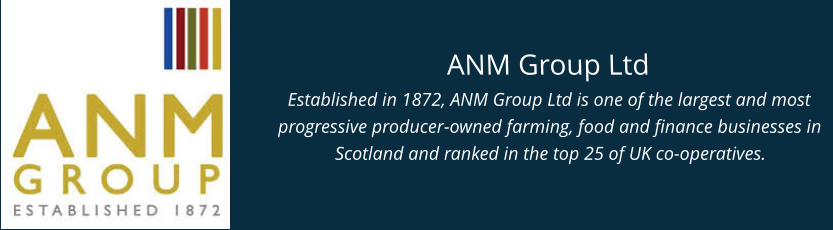 ANM Group Ltd Established in 1872, ANM Group Ltd is one of the largest and most progressive producer-owned farming, food and finance businesses in Scotland and ranked in the top 25 of UK co-operatives.