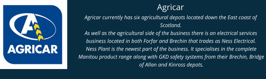 Agricar Agricar currently has six agricultural depots located down the East coast of Scotland. As well as the agricultural side of the business there is an electrical services business located in both Forfar and Brechin that trades as Ness Electrical. Ness Plant is the newest part of the business. It specialises in the complete Manitou product range along with GKD safety systems from their Brechin, Bridge of Allan and Kinross depots.