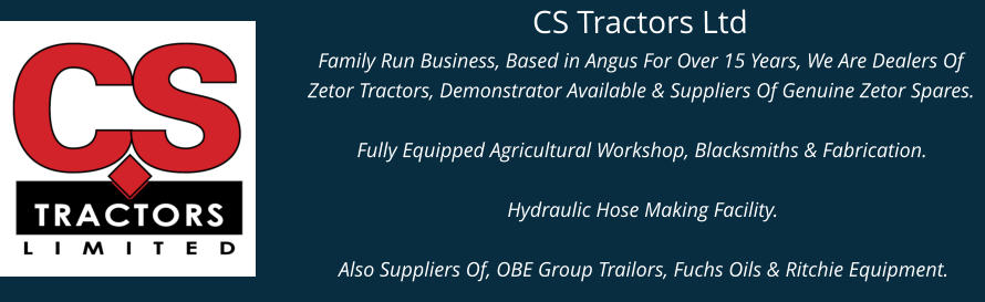 CS Tractors Ltd Family Run Business, Based in Angus For Over 15 Years, We Are Dealers Of Zetor Tractors, Demonstrator Available & Suppliers Of Genuine Zetor Spares.  Fully Equipped Agricultural Workshop, Blacksmiths & Fabrication.  Hydraulic Hose Making Facility.  Also Suppliers Of, OBE Group Trailors, Fuchs Oils & Ritchie Equipment.