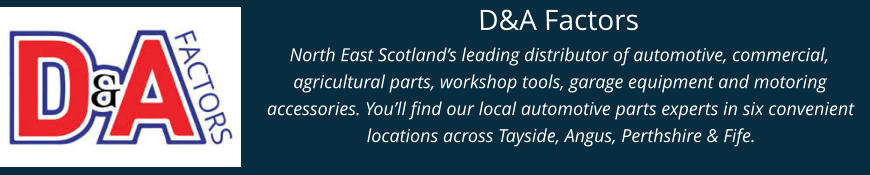 D&A Factors North East Scotland’s leading distributor of automotive, commercial, agricultural parts, workshop tools, garage equipment and motoring accessories. You’ll find our local automotive parts experts in six convenient locations across Tayside, Angus, Perthshire & Fife.