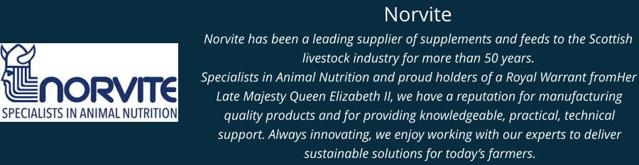 Norvite Norvite has been a leading supplier of supplements and feeds to the Scottish livestock industry for more than 50 years.  Specialists in Animal Nutrition and proud holders of a Royal Warrant fromHer Late Majesty Queen Elizabeth II, we have a reputation for manufacturing quality products and for providing knowledgeable, practical, technical support. Always innovating, we enjoy working with our experts to deliver sustainable solutions for today’s farmers.