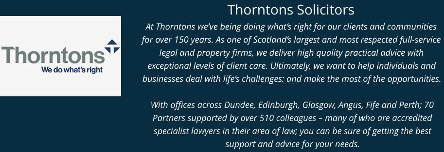 Thorntons Solicitors At Thorntons we’ve being doing what’s right for our clients and communities for over 150 years. As one of Scotland’s largest and most respected full-service legal and property firms, we deliver high quality practical advice with exceptional levels of client care. Ultimately, we want to help individuals and businesses deal with life’s challenges: and make the most of the opportunities.   With offices across Dundee, Edinburgh, Glasgow, Angus, Fife and Perth; 70 Partners supported by over 510 colleagues – many of who are accredited specialist lawyers in their area of law; you can be sure of getting the best support and advice for your needs.