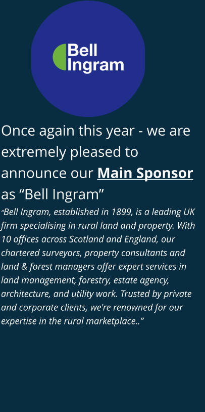 Once again this year - we are extremely pleased to announce our Main Sponsor as “Bell Ingram” “Bell Ingram, established in 1899, is a leading UK firm specialising in rural land and property. With 10 offices across Scotland and England, our chartered surveyors, property consultants and land & forest managers offer expert services in land management, forestry, estate agency, architecture, and utility work. Trusted by private and corporate clients, we're renowned for our expertise in the rural marketplace..”