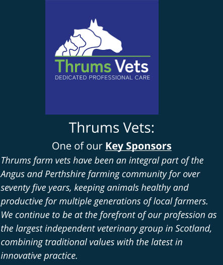 Thrums Vets: One of our Key Sponsors Thrums farm vets have been an integral part of the Angus and Perthshire farming community for over seventy five years, keeping animals healthy and productive for multiple generations of local farmers. We continue to be at the forefront of our profession as the largest independent veterinary group in Scotland, combining traditional values with the latest in innovative practice.