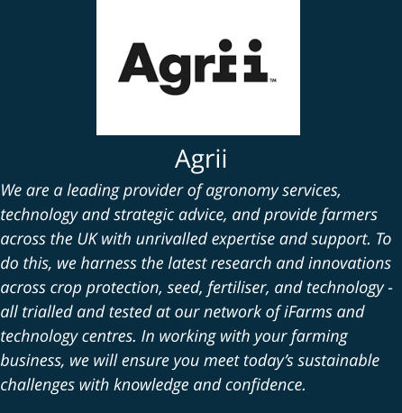 Agrii We are a leading provider of agronomy services, technology and strategic advice, and provide farmers across the UK with unrivalled expertise and support. To do this, we harness the latest research and innovations across crop protection, seed, fertiliser, and technology - all trialled and tested at our network of iFarms and technology centres. In working with your farming business, we will ensure you meet today’s sustainable challenges with knowledge and confidence.