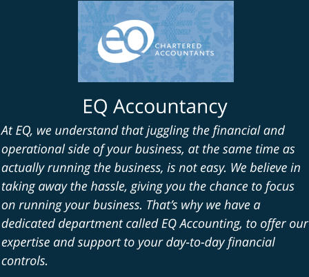 EQ Accountancy At EQ, we understand that juggling the financial and operational side of your business, at the same time as actually running the business, is not easy. We believe in taking away the hassle, giving you the chance to focus on running your business. That’s why we have a dedicated department called EQ Accounting, to offer our expertise and support to your day-to-day financial controls.