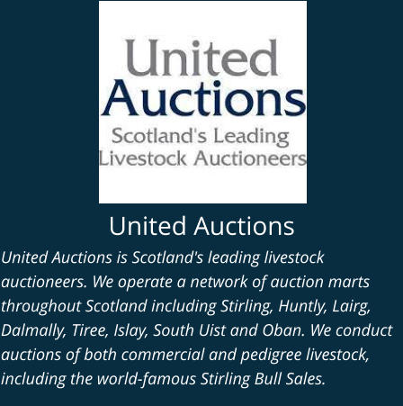 United Auctions United Auctions is Scotland's leading livestock auctioneers. We operate a network of auction marts throughout Scotland including Stirling, Huntly, Lairg, Dalmally, Tiree, Islay, South Uist and Oban. We conduct auctions of both commercial and pedigree livestock, including the world-famous Stirling Bull Sales.