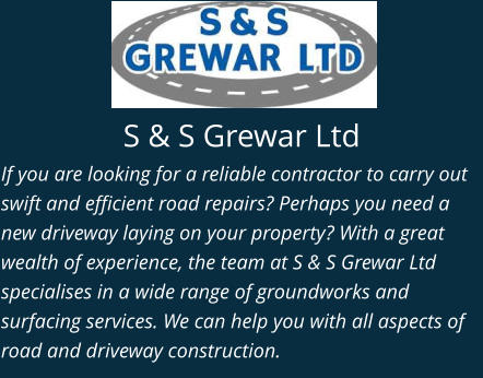 S & S Grewar Ltd If you are looking for a reliable contractor to carry out swift and efficient road repairs? Perhaps you need a new driveway laying on your property? With a great wealth of experience, the team at S & S Grewar Ltd specialises in a wide range of groundworks and surfacing services. We can help you with all aspects of road and driveway construction.