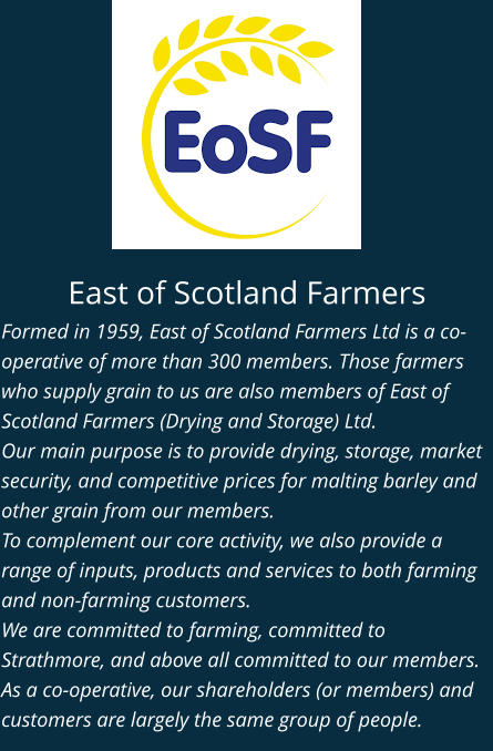 East of Scotland Farmers Formed in 1959, East of Scotland Farmers Ltd is a co-operative of more than 300 members. Those farmers who supply grain to us are also members of East of Scotland Farmers (Drying and Storage) Ltd. Our main purpose is to provide drying, storage, market security, and competitive prices for malting barley and other grain from our members. To complement our core activity, we also provide a range of inputs, products and services to both farming and non-farming customers. We are committed to farming, committed to Strathmore, and above all committed to our members. As a co-operative, our shareholders (or members) and customers are largely the same group of people.
