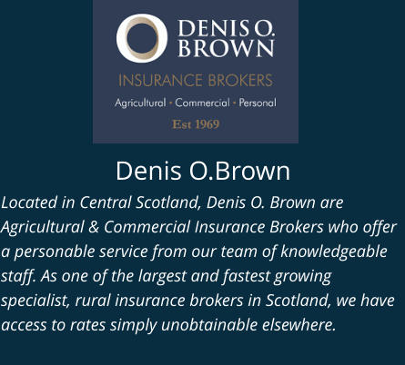 Denis O.Brown Located in Central Scotland, Denis O. Brown are Agricultural & Commercial Insurance Brokers who offer a personable service from our team of knowledgeable staff. As one of the largest and fastest growing specialist, rural insurance brokers in Scotland, we have access to rates simply unobtainable elsewhere.