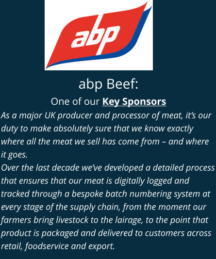 abp Beef: One of our Key Sponsors As a major UK producer and processor of meat, it’s our duty to make absolutely sure that we know exactly where all the meat we sell has come from – and where it goes. Over the last decade we’ve developed a detailed process that ensures that our meat is digitally logged and tracked through a bespoke batch numbering system at every stage of the supply chain, from the moment our farmers bring livestock to the lairage, to the point that product is packaged and delivered to customers across retail, foodservice and export.