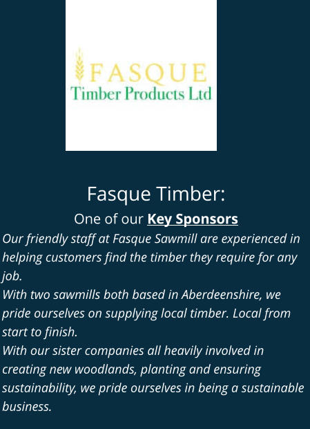 Fasque Timber: One of our Key Sponsors Our friendly staff at Fasque Sawmill are experienced in helping customers find the timber they require for any job. With two sawmills both based in Aberdeenshire, we pride ourselves on supplying local timber. Local from start to finish. With our sister companies all heavily involved in creating new woodlands, planting and ensuring sustainability, we pride ourselves in being a sustainable business.