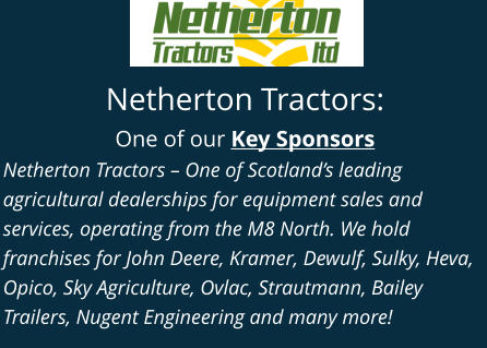 Netherton Tractors: One of our Key Sponsors Netherton Tractors – One of Scotland’s leading agricultural dealerships for equipment sales and services, operating from the M8 North. We hold franchises for John Deere, Kramer, Dewulf, Sulky, Heva, Opico, Sky Agriculture, Ovlac, Strautmann, Bailey Trailers, Nugent Engineering and many more!
