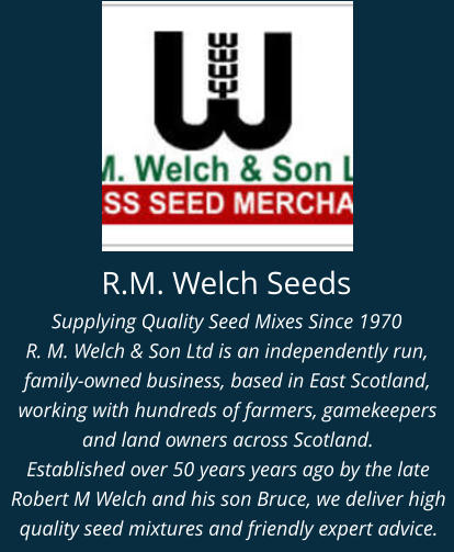 R.M. Welch Seeds Supplying Quality Seed Mixes Since 1970 R. M. Welch & Son Ltd is an independently run, family-owned business, based in East Scotland, working with hundreds of farmers, gamekeepers and land owners across Scotland. Established over 50 years years ago by the late Robert M Welch and his son Bruce, we deliver high quality seed mixtures and friendly expert advice.