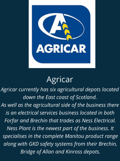 Agricar Agricar currently has six agricultural depots located down the East coast of Scotland. As well as the agricultural side of the business there is an electrical services business located in both Forfar and Brechin that trades as Ness Electrical. Ness Plant is the newest part of the business. It specialises in the complete Manitou product range along with GKD safety systems from their Brechin, Bridge of Allan and Kinross depots.