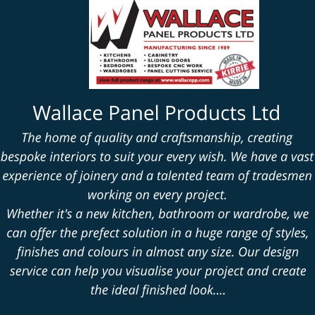Wallace Panel Products Ltd The home of quality and craftsmanship, creating bespoke interiors to suit your every wish. We have a vast experience of joinery and a talented team of tradesmen working on every project. Whether it's a new kitchen, bathroom or wardrobe, we can offer the prefect solution in a huge range of styles, finishes and colours in almost any size. Our design service can help you visualise your project and create the ideal finished look....