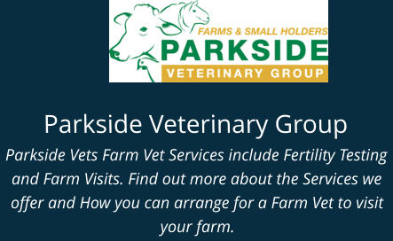 Parkside Veterinary Group Parkside Vets Farm Vet Services include Fertility Testing and Farm Visits. Find out more about the Services we offer and How you can arrange for a Farm Vet to visit your farm.