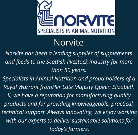 Norvite Norvite has been a leading supplier of supplements and feeds to the Scottish livestock industry for more than 50 years.  Specialists in Animal Nutrition and proud holders of a Royal Warrant fromHer Late Majesty Queen Elizabeth II, we have a reputation for manufacturing quality products and for providing knowledgeable, practical, technical support. Always innovating, we enjoy working with our experts to deliver sustainable solutions for today’s farmers.