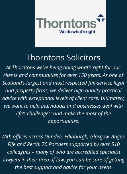 Thorntons Solicitors At Thorntons we’ve being doing what’s right for our clients and communities for over 150 years. As one of Scotland’s largest and most respected full-service legal and property firms, we deliver high quality practical advice with exceptional levels of client care. Ultimately, we want to help individuals and businesses deal with life’s challenges: and make the most of the opportunities.   With offices across Dundee, Edinburgh, Glasgow, Angus, Fife and Perth; 70 Partners supported by over 510 colleagues – many of who are accredited specialist lawyers in their area of law; you can be sure of getting the best support and advice for your needs.